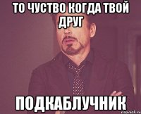 то чуство когда твой друг подкаблучник