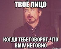 твоё лицо когда тебе говорят, что bmw не говно