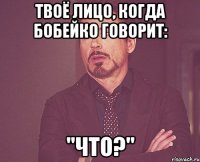 твоё лицо, когда бобейко говорит: "что?"