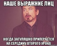 наше выражние лиц когда загуляшко приперается на середину второго урока