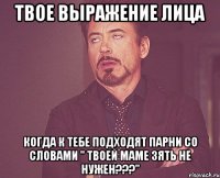 твое выражение лица когда к тебе подходят парни со словами " твоей маме зять не нужен???"