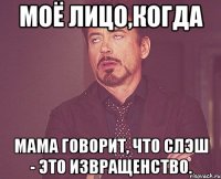 моё лицо,когда мама говорит, что слэш - это извращенство.