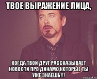 твое выражение лица, когда твой друг рассказывает новости про динамо,которые ты уже знаешь!!!