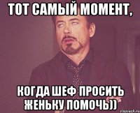 тот самый момент, когда шеф просить женьку помочь))