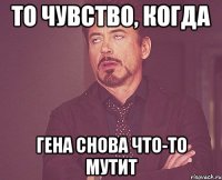 то чувство, когда гена снова что-то мутит