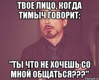 твое лицо, когда тимыч говорит: "ты что не хочешь со мной общаться???"