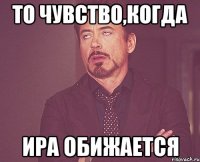 то чувство,когда ира обижается