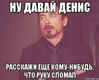 ну давай денис расскажи еще кому-нибудь, что руку сломал