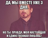 да, мы вместе уже 3 дня. но ты, правда, моя настоящая и единственная любовь!