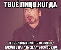 твоё лицо,когда тебе напоминают что нужно наконец начать делать курсовую