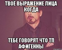 твоё выражение лица когда тебе говорят что тп афигенны