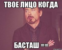 твое лицо когда басташ ==