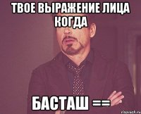 твое выражение лица когда басташ ==