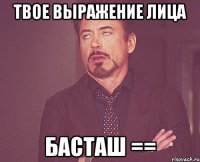 твое выражение лица басташ ==