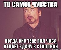 то самое чувства когда она тебе пол часа отдаёт здачу в столовой