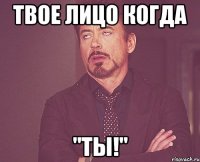 твое лицо когда "ты!"