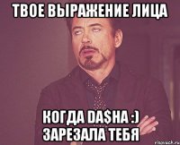 твое выражение лица когда da$ha :) зарезала тебя