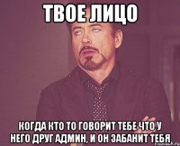 твое лицо когда кто то говорит тебе что у него друг админ, и он забанит тебя