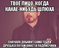 твоё лицо, когда какае-нибудь шлюха сначало добавит сама тебя в друзья,а потом кинет в подписчики