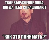 твое выражение лица, когда тебя спрашивают "как это понимать?"