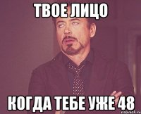 твое лицо когда тебе уже 48