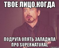 твое лицо,когда подруга опять заладила про supernatural