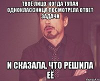 твоё лицо, когда тупая одноклассница посмотрела ответ задачи и сказала, что решила её