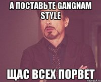 а поставьте gangnam style щас всех порвет