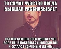 то самое чувство когда бывшая рассказывает как она ахуенно всем нужна и что все в нее влюблены,а я как был так и остался конченым уебком