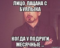 лицо, пацана с буялыка когда у подруги месячные ...