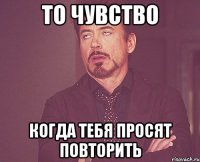 то чувство когда тебя просят повторить