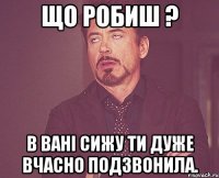 що робиш ? в вані сижу ти дуже вчасно подзвонила.