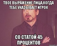 твое выражение лица,когда тебе указывает игрок со статой 45 процентов