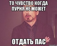 то чувство когда пурня не может отдать пас