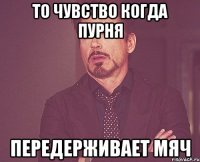 то чувство когда пурня передерживает мяч