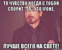 то чувство,когда с тобой спорит "тп",что ifone, лучше всего на свете!