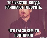 то чувство, когда начинают говорить, что ты за кем-то повторил!