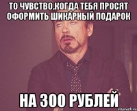 то чувство,когда тебя просят оформить шикарный подарок на 300 рублей