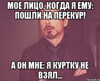 мое лицо, когда я ему: пошли на перекур! а он мне: я куртку не взял...