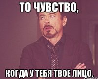 то чувство, когда у тебя твое лицо.