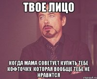 твое лицо когда мама советует купить тебе кофточку, которая вообще тебе не нравится