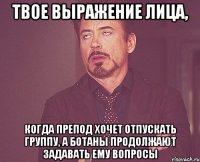 твое выражение лица, когда препод хочет отпускать группу, а ботаны продолжают задавать ему вопросы