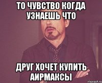 то чувство когда узнаешь что друг хочет купить аирмаксы