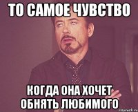 то самое чувство когда она хочет обнять любимого