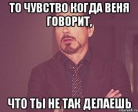 то чувство когда веня говорит, что ты не так делаешь