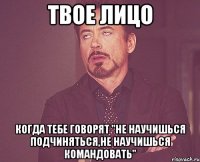 твое лицо когда тебе говорят "не научишься подчиняться,не научишься командовать"