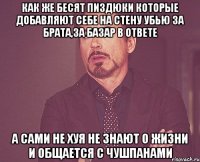 как же бесят пиздюки которые добавляют себе на стену убью за брата,за базар в ответе а сами не хуя не знают о жизни и общается с чушпанами