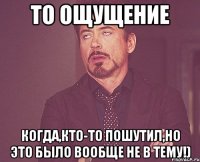 то ощущение когда,кто-то пошутил,но это было вообще не в тему!)