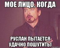 мое лицо, когда руслан пытается удачно пошутить)