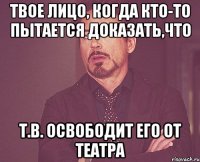 твое лицо, когда кто-то пытается доказать,что т.в. освободит его от театра